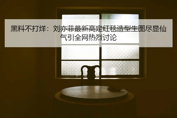 黑料不打烊：刘亦菲最新高定红毯造型生图尽显仙气引全网热烈讨论